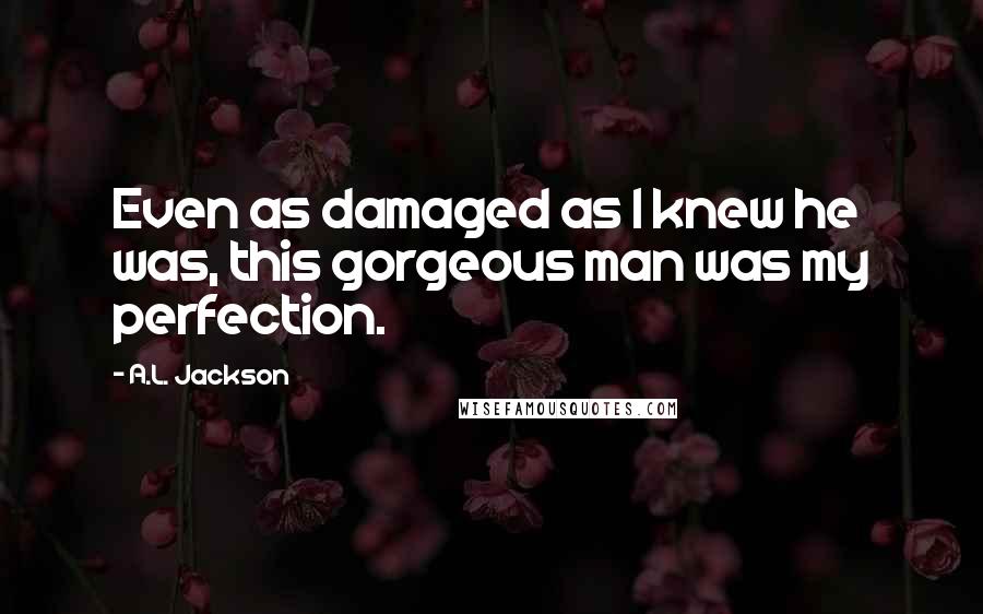 A.L. Jackson Quotes: Even as damaged as I knew he was, this gorgeous man was my perfection.