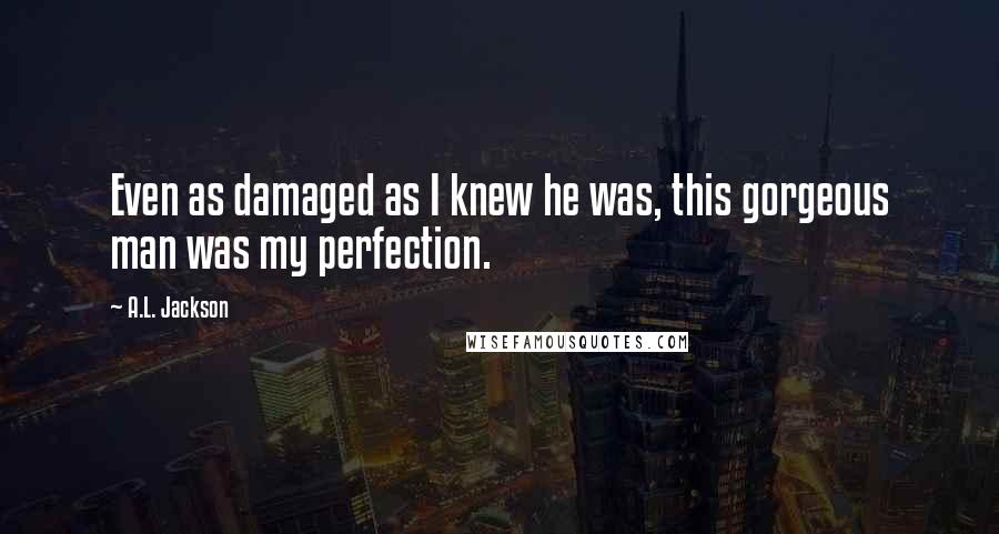 A.L. Jackson Quotes: Even as damaged as I knew he was, this gorgeous man was my perfection.