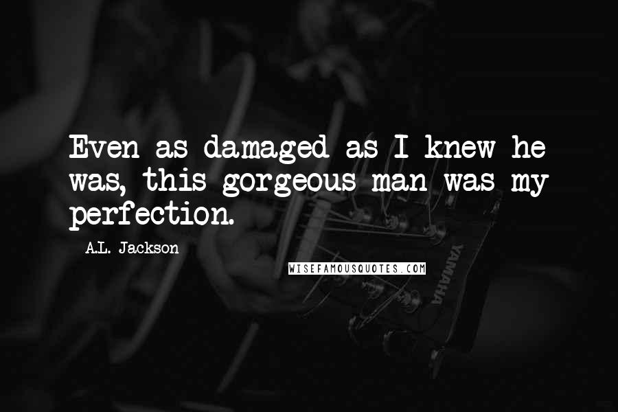 A.L. Jackson Quotes: Even as damaged as I knew he was, this gorgeous man was my perfection.