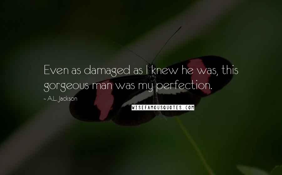 A.L. Jackson Quotes: Even as damaged as I knew he was, this gorgeous man was my perfection.