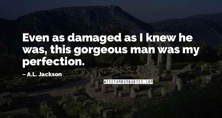 A.L. Jackson Quotes: Even as damaged as I knew he was, this gorgeous man was my perfection.