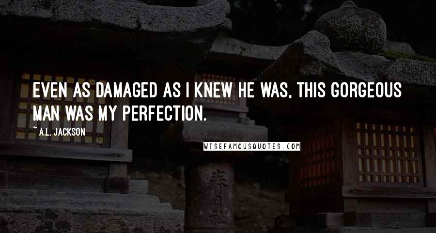 A.L. Jackson Quotes: Even as damaged as I knew he was, this gorgeous man was my perfection.