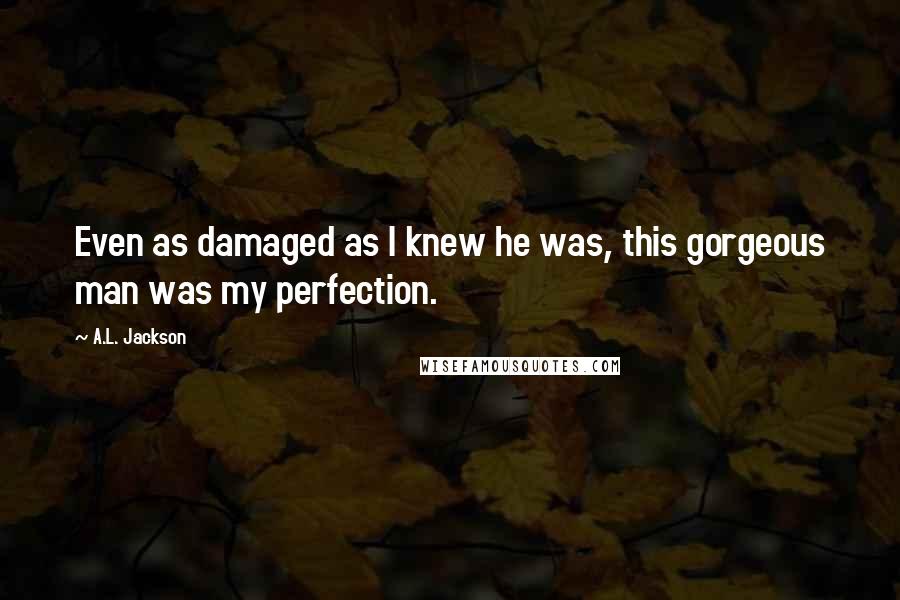 A.L. Jackson Quotes: Even as damaged as I knew he was, this gorgeous man was my perfection.