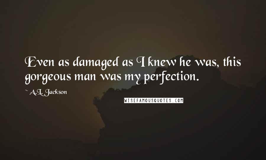 A.L. Jackson Quotes: Even as damaged as I knew he was, this gorgeous man was my perfection.