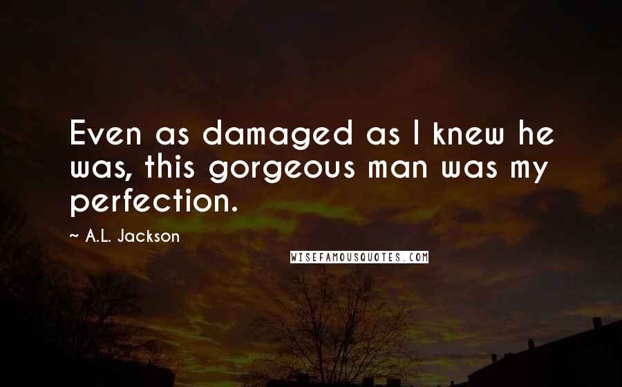 A.L. Jackson Quotes: Even as damaged as I knew he was, this gorgeous man was my perfection.