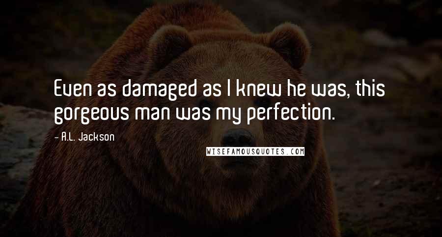 A.L. Jackson Quotes: Even as damaged as I knew he was, this gorgeous man was my perfection.