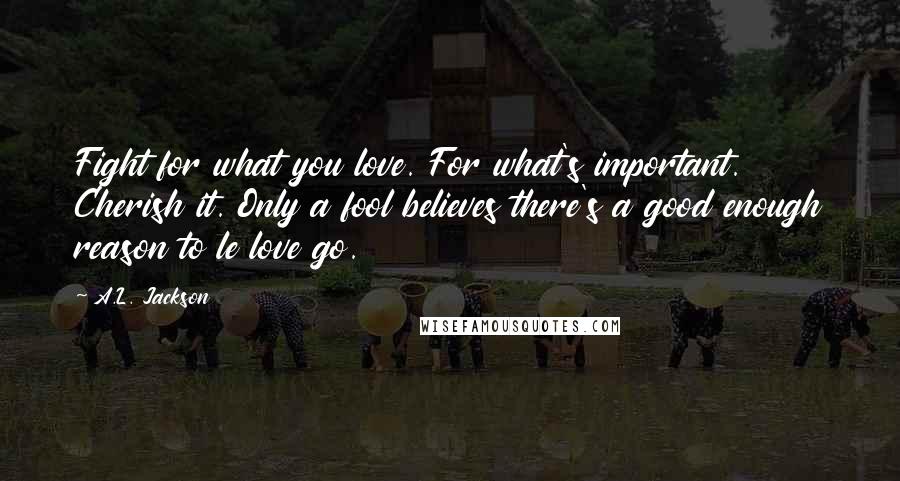 A.L. Jackson Quotes: Fight for what you love. For what's important. Cherish it. Only a fool believes there's a good enough reason to le love go.