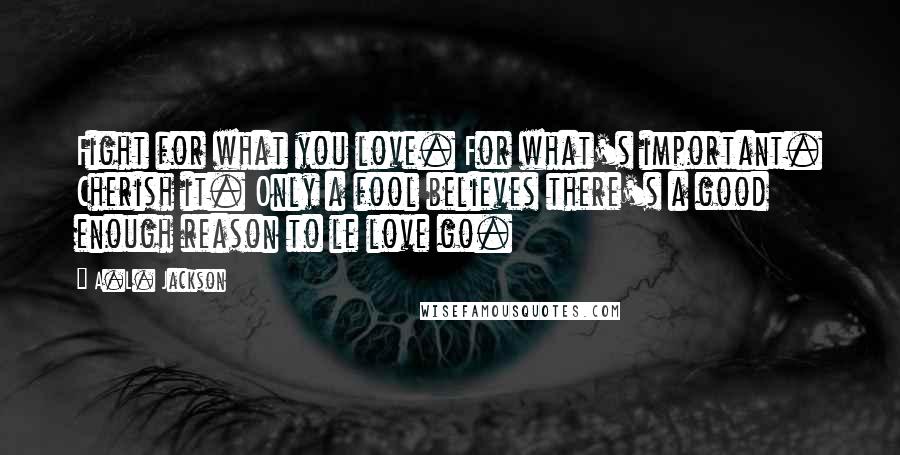 A.L. Jackson Quotes: Fight for what you love. For what's important. Cherish it. Only a fool believes there's a good enough reason to le love go.