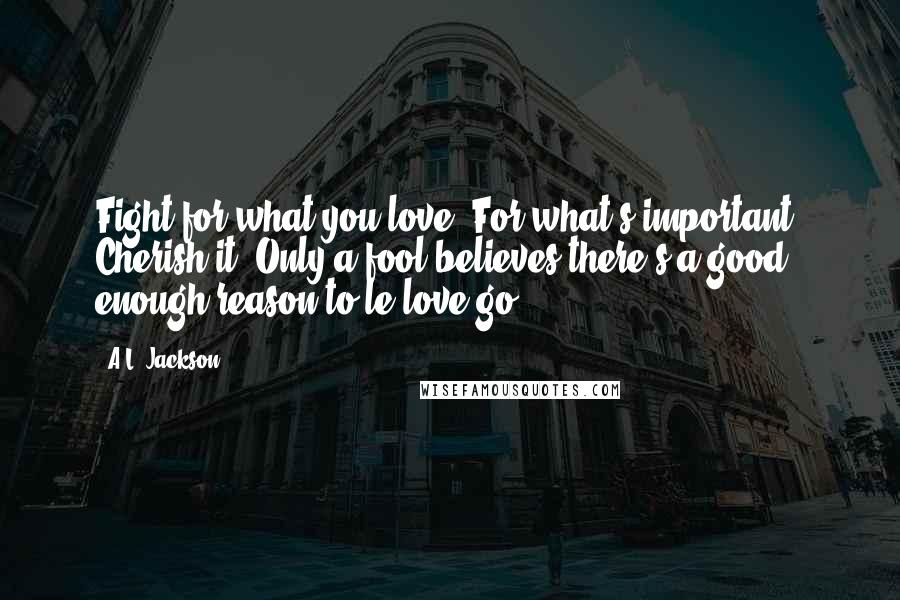 A.L. Jackson Quotes: Fight for what you love. For what's important. Cherish it. Only a fool believes there's a good enough reason to le love go.