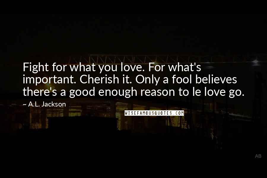 A.L. Jackson Quotes: Fight for what you love. For what's important. Cherish it. Only a fool believes there's a good enough reason to le love go.