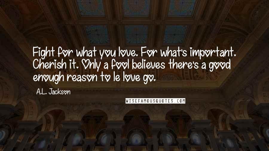 A.L. Jackson Quotes: Fight for what you love. For what's important. Cherish it. Only a fool believes there's a good enough reason to le love go.