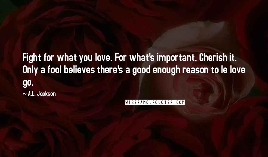 A.L. Jackson Quotes: Fight for what you love. For what's important. Cherish it. Only a fool believes there's a good enough reason to le love go.