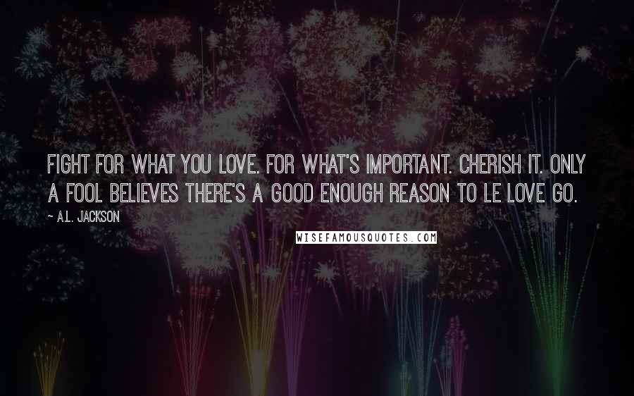 A.L. Jackson Quotes: Fight for what you love. For what's important. Cherish it. Only a fool believes there's a good enough reason to le love go.
