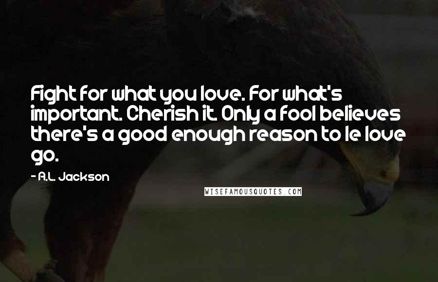 A.L. Jackson Quotes: Fight for what you love. For what's important. Cherish it. Only a fool believes there's a good enough reason to le love go.