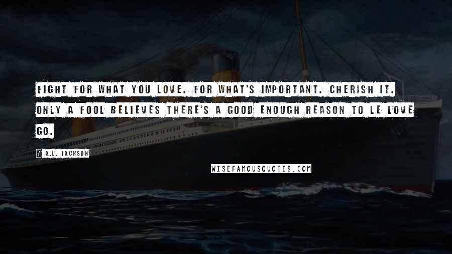 A.L. Jackson Quotes: Fight for what you love. For what's important. Cherish it. Only a fool believes there's a good enough reason to le love go.