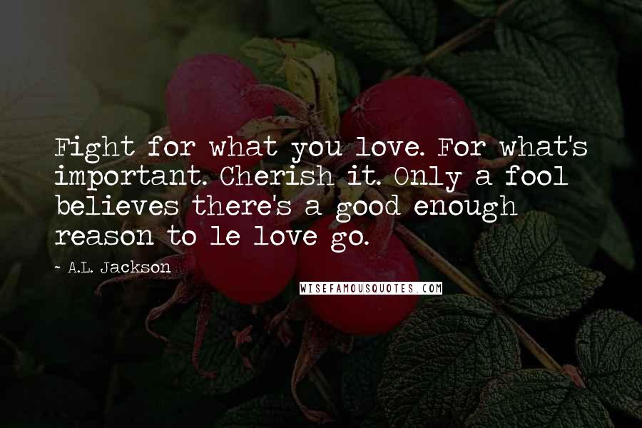A.L. Jackson Quotes: Fight for what you love. For what's important. Cherish it. Only a fool believes there's a good enough reason to le love go.