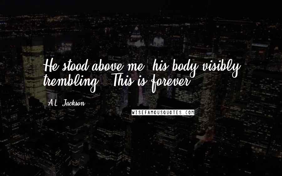 A.L. Jackson Quotes: He stood above me, his body visibly trembling. "This is forever.