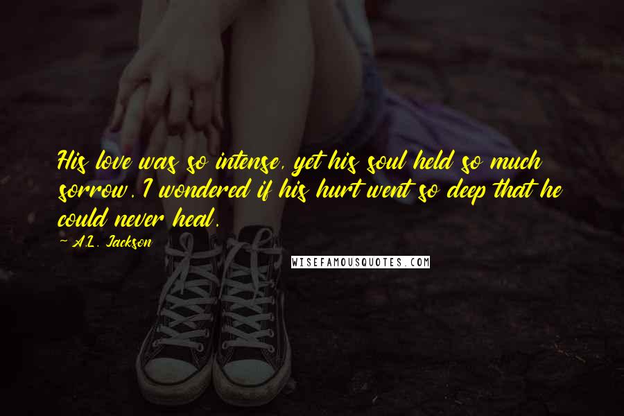 A.L. Jackson Quotes: His love was so intense, yet his soul held so much sorrow. I wondered if his hurt went so deep that he could never heal.