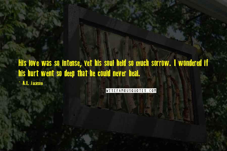 A.L. Jackson Quotes: His love was so intense, yet his soul held so much sorrow. I wondered if his hurt went so deep that he could never heal.