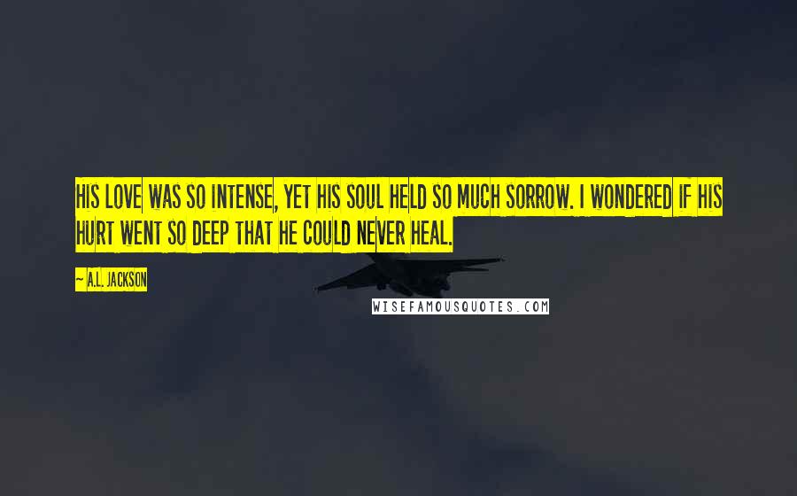 A.L. Jackson Quotes: His love was so intense, yet his soul held so much sorrow. I wondered if his hurt went so deep that he could never heal.