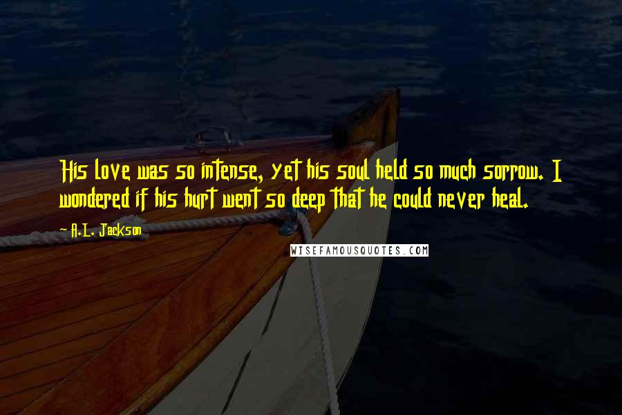 A.L. Jackson Quotes: His love was so intense, yet his soul held so much sorrow. I wondered if his hurt went so deep that he could never heal.