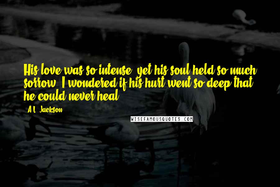 A.L. Jackson Quotes: His love was so intense, yet his soul held so much sorrow. I wondered if his hurt went so deep that he could never heal.