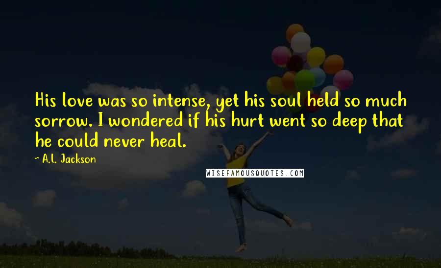 A.L. Jackson Quotes: His love was so intense, yet his soul held so much sorrow. I wondered if his hurt went so deep that he could never heal.