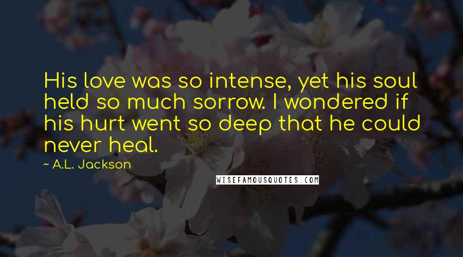 A.L. Jackson Quotes: His love was so intense, yet his soul held so much sorrow. I wondered if his hurt went so deep that he could never heal.