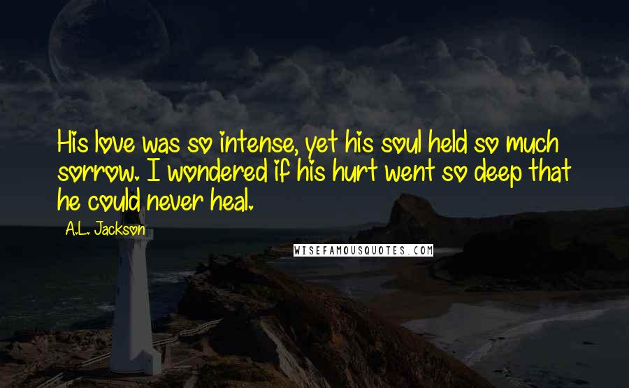 A.L. Jackson Quotes: His love was so intense, yet his soul held so much sorrow. I wondered if his hurt went so deep that he could never heal.