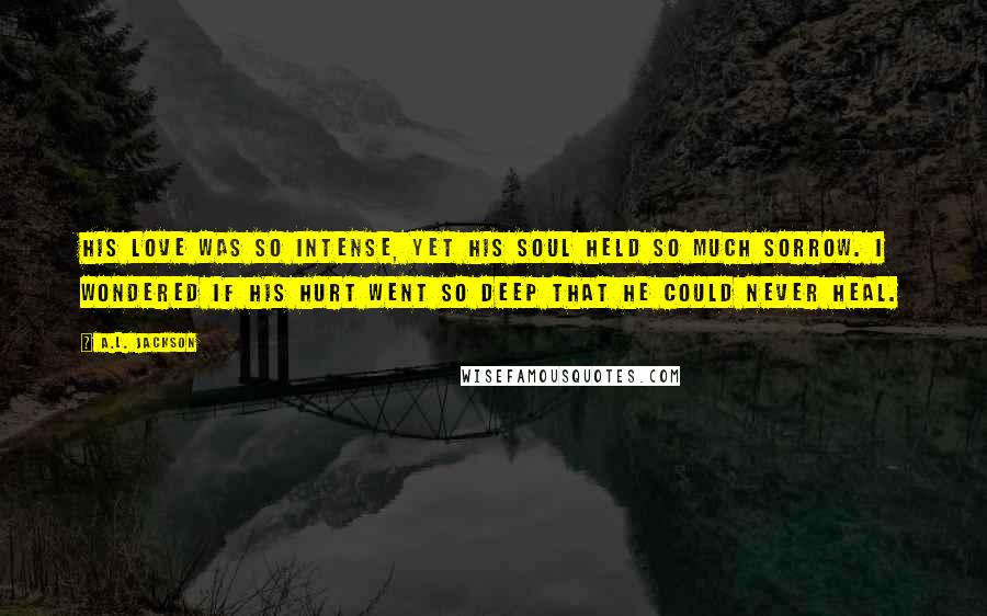 A.L. Jackson Quotes: His love was so intense, yet his soul held so much sorrow. I wondered if his hurt went so deep that he could never heal.