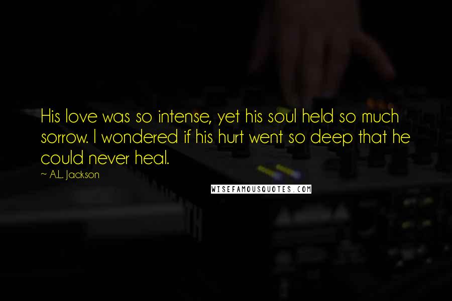A.L. Jackson Quotes: His love was so intense, yet his soul held so much sorrow. I wondered if his hurt went so deep that he could never heal.