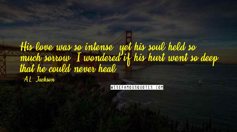 A.L. Jackson Quotes: His love was so intense, yet his soul held so much sorrow. I wondered if his hurt went so deep that he could never heal.