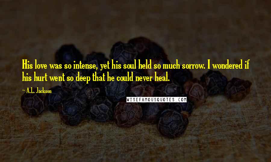 A.L. Jackson Quotes: His love was so intense, yet his soul held so much sorrow. I wondered if his hurt went so deep that he could never heal.