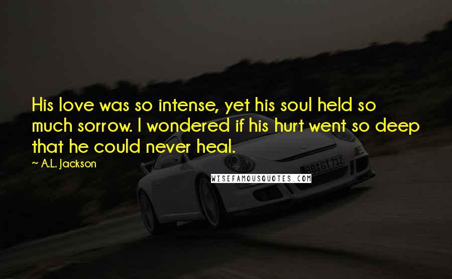 A.L. Jackson Quotes: His love was so intense, yet his soul held so much sorrow. I wondered if his hurt went so deep that he could never heal.