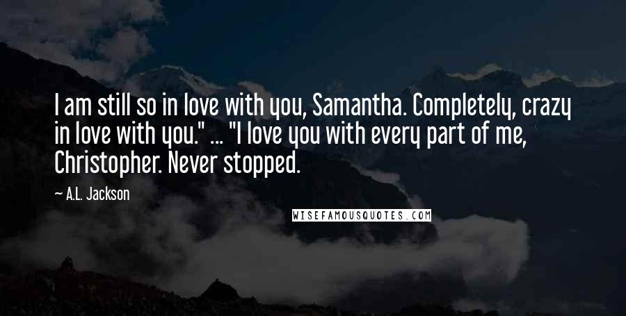 A.L. Jackson Quotes: I am still so in love with you, Samantha. Completely, crazy in love with you." ... "I love you with every part of me, Christopher. Never stopped.