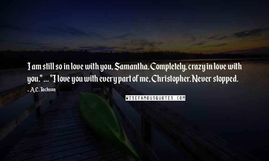 A.L. Jackson Quotes: I am still so in love with you, Samantha. Completely, crazy in love with you." ... "I love you with every part of me, Christopher. Never stopped.
