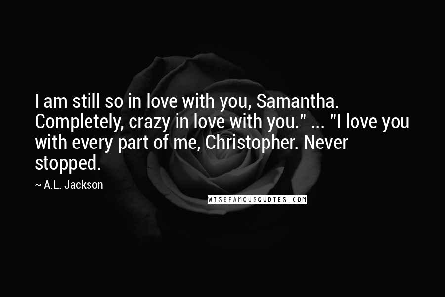 A.L. Jackson Quotes: I am still so in love with you, Samantha. Completely, crazy in love with you." ... "I love you with every part of me, Christopher. Never stopped.