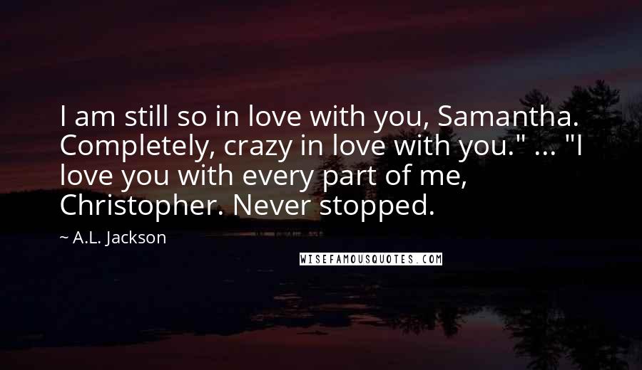 A.L. Jackson Quotes: I am still so in love with you, Samantha. Completely, crazy in love with you." ... "I love you with every part of me, Christopher. Never stopped.