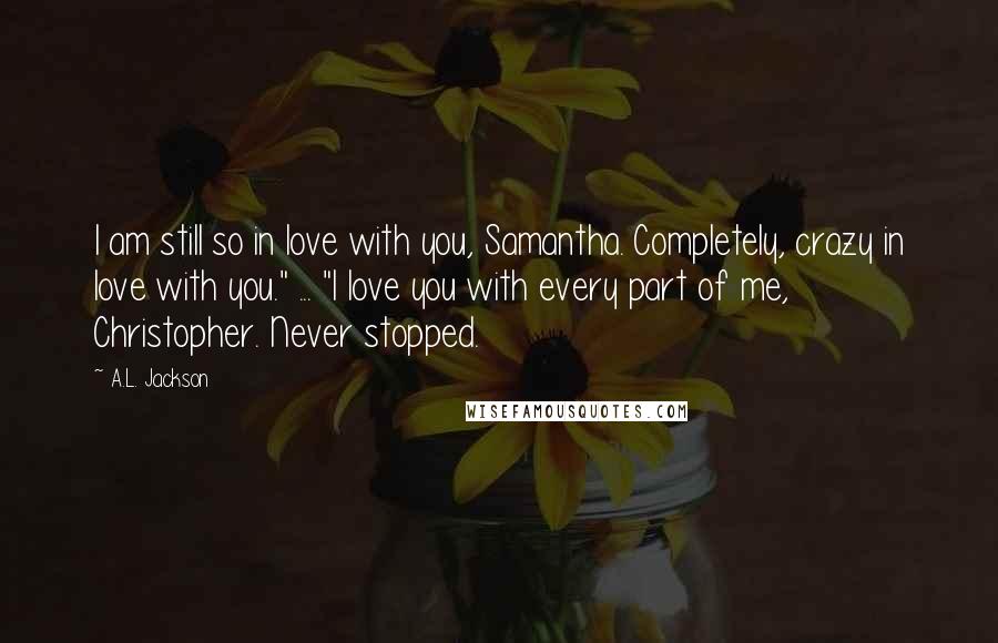 A.L. Jackson Quotes: I am still so in love with you, Samantha. Completely, crazy in love with you." ... "I love you with every part of me, Christopher. Never stopped.