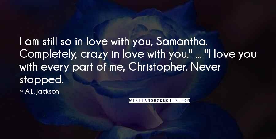 A.L. Jackson Quotes: I am still so in love with you, Samantha. Completely, crazy in love with you." ... "I love you with every part of me, Christopher. Never stopped.
