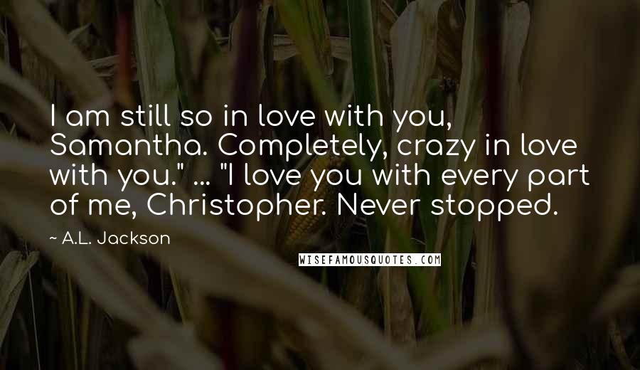 A.L. Jackson Quotes: I am still so in love with you, Samantha. Completely, crazy in love with you." ... "I love you with every part of me, Christopher. Never stopped.