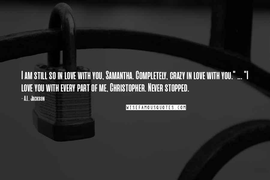 A.L. Jackson Quotes: I am still so in love with you, Samantha. Completely, crazy in love with you." ... "I love you with every part of me, Christopher. Never stopped.