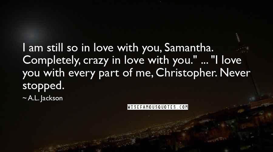 A.L. Jackson Quotes: I am still so in love with you, Samantha. Completely, crazy in love with you." ... "I love you with every part of me, Christopher. Never stopped.