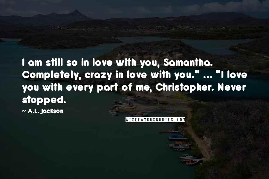 A.L. Jackson Quotes: I am still so in love with you, Samantha. Completely, crazy in love with you." ... "I love you with every part of me, Christopher. Never stopped.