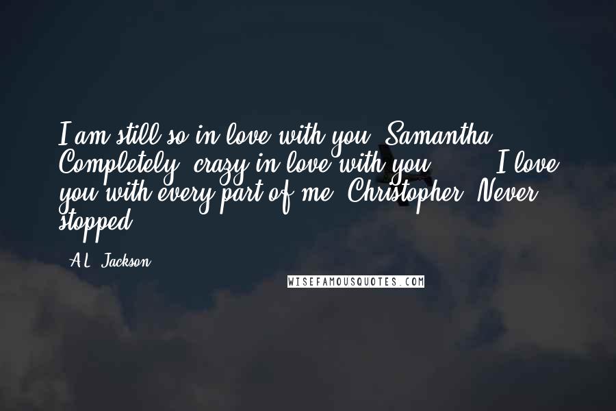 A.L. Jackson Quotes: I am still so in love with you, Samantha. Completely, crazy in love with you." ... "I love you with every part of me, Christopher. Never stopped.