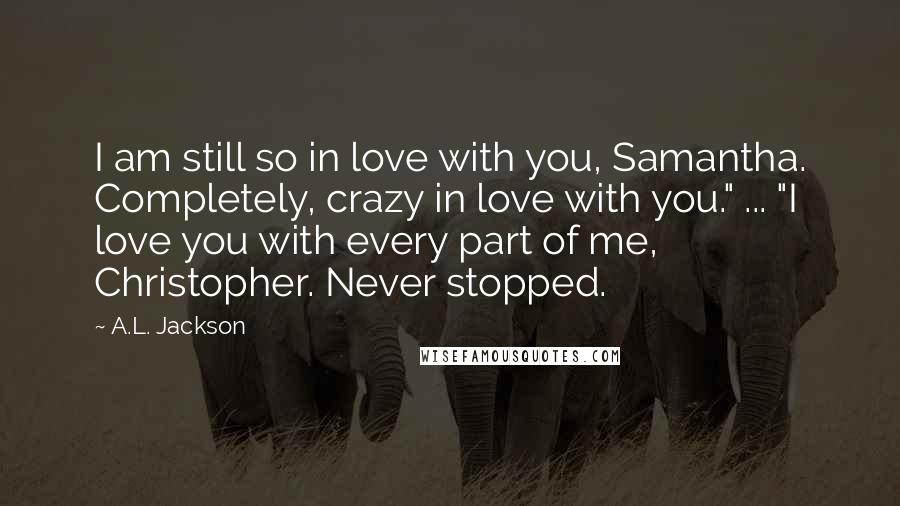 A.L. Jackson Quotes: I am still so in love with you, Samantha. Completely, crazy in love with you." ... "I love you with every part of me, Christopher. Never stopped.