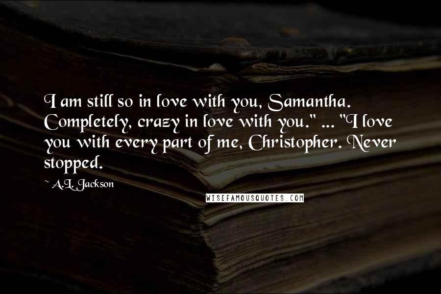 A.L. Jackson Quotes: I am still so in love with you, Samantha. Completely, crazy in love with you." ... "I love you with every part of me, Christopher. Never stopped.