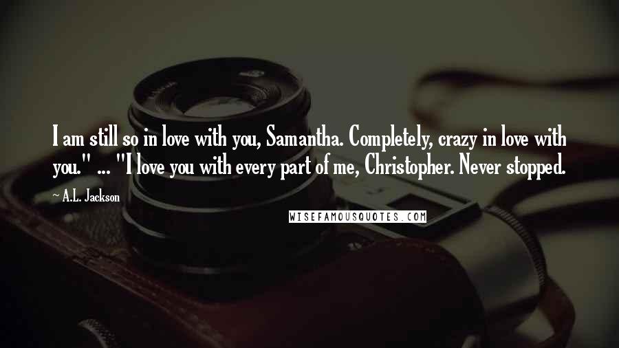 A.L. Jackson Quotes: I am still so in love with you, Samantha. Completely, crazy in love with you." ... "I love you with every part of me, Christopher. Never stopped.