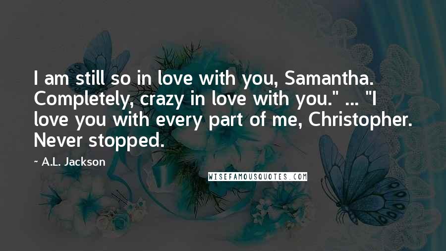 A.L. Jackson Quotes: I am still so in love with you, Samantha. Completely, crazy in love with you." ... "I love you with every part of me, Christopher. Never stopped.