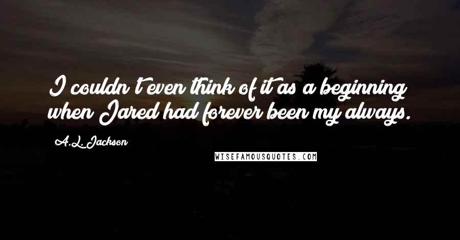 A.L. Jackson Quotes: I couldn't even think of it as a beginning when Jared had forever been my always.